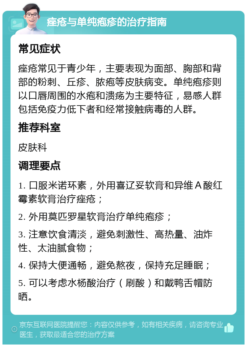 痤疮与单纯疱疹的治疗指南 常见症状 痤疮常见于青少年，主要表现为面部、胸部和背部的粉刺、丘疹、脓疱等皮肤病变。单纯疱疹则以口唇周围的水疱和溃疡为主要特征，易感人群包括免疫力低下者和经常接触病毒的人群。 推荐科室 皮肤科 调理要点 1. 口服米诺环素，外用喜辽妥软膏和异维Ａ酸红霉素软膏治疗痤疮； 2. 外用莫匹罗星软膏治疗单纯疱疹； 3. 注意饮食清淡，避免刺激性、高热量、油炸性、太油腻食物； 4. 保持大便通畅，避免熬夜，保持充足睡眠； 5. 可以考虑水杨酸治疗（刷酸）和戴鸭舌帽防晒。