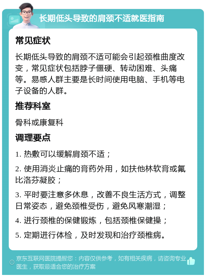 长期低头导致的肩颈不适就医指南 常见症状 长期低头导致的肩颈不适可能会引起颈椎曲度改变，常见症状包括脖子僵硬、转动困难、头痛等。易感人群主要是长时间使用电脑、手机等电子设备的人群。 推荐科室 骨科或康复科 调理要点 1. 热敷可以缓解肩颈不适； 2. 使用消炎止痛的膏药外用，如扶他林软膏或氟比洛芬凝胶； 3. 平时要注意多休息，改善不良生活方式，调整日常姿态，避免颈椎受伤，避免风寒潮湿； 4. 进行颈椎的保健锻炼，包括颈椎保健操； 5. 定期进行体检，及时发现和治疗颈椎病。