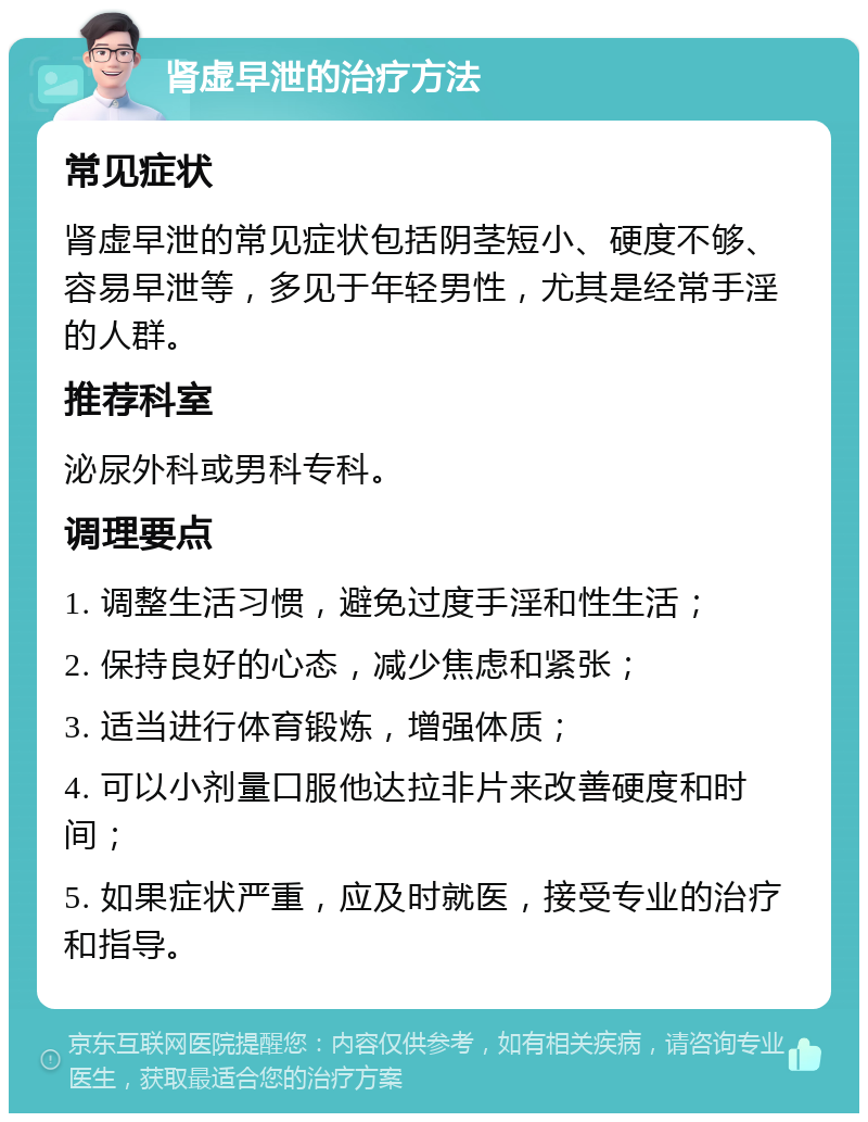 肾虚早泄的治疗方法 常见症状 肾虚早泄的常见症状包括阴茎短小、硬度不够、容易早泄等，多见于年轻男性，尤其是经常手淫的人群。 推荐科室 泌尿外科或男科专科。 调理要点 1. 调整生活习惯，避免过度手淫和性生活； 2. 保持良好的心态，减少焦虑和紧张； 3. 适当进行体育锻炼，增强体质； 4. 可以小剂量口服他达拉非片来改善硬度和时间； 5. 如果症状严重，应及时就医，接受专业的治疗和指导。