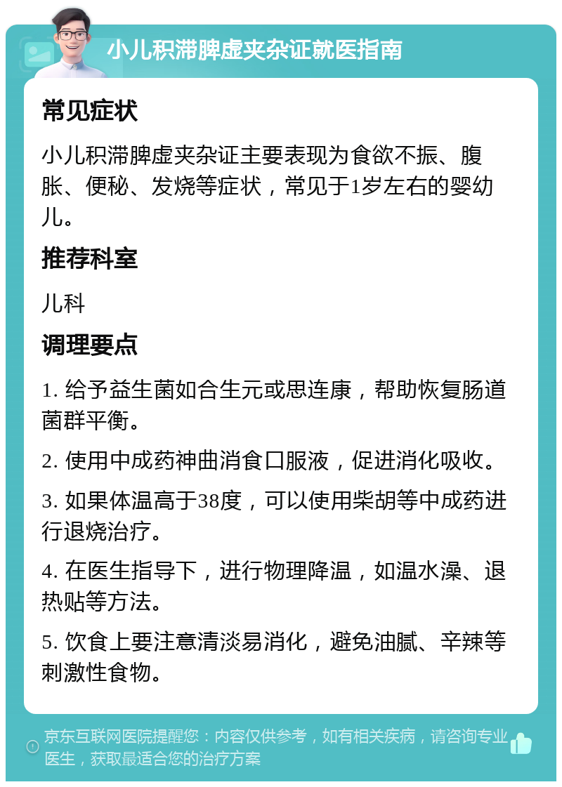 小儿积滞脾虚夹杂证就医指南 常见症状 小儿积滞脾虚夹杂证主要表现为食欲不振、腹胀、便秘、发烧等症状，常见于1岁左右的婴幼儿。 推荐科室 儿科 调理要点 1. 给予益生菌如合生元或思连康，帮助恢复肠道菌群平衡。 2. 使用中成药神曲消食口服液，促进消化吸收。 3. 如果体温高于38度，可以使用柴胡等中成药进行退烧治疗。 4. 在医生指导下，进行物理降温，如温水澡、退热贴等方法。 5. 饮食上要注意清淡易消化，避免油腻、辛辣等刺激性食物。