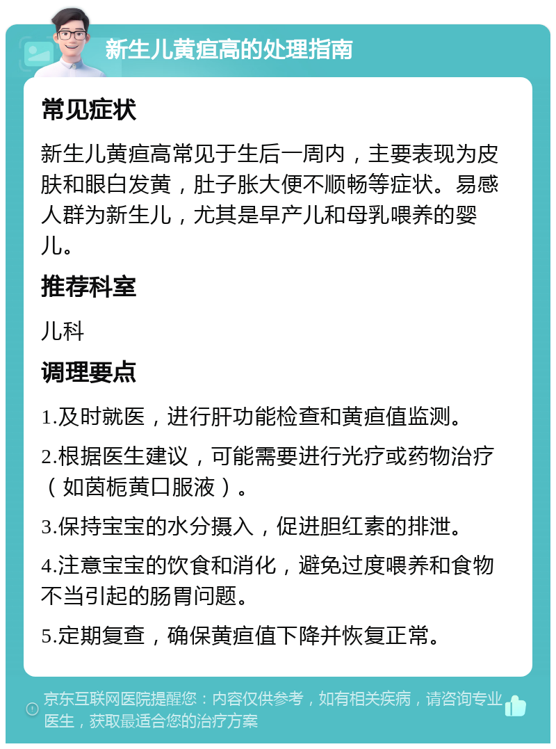 新生儿黄疸高的处理指南 常见症状 新生儿黄疸高常见于生后一周内，主要表现为皮肤和眼白发黄，肚子胀大便不顺畅等症状。易感人群为新生儿，尤其是早产儿和母乳喂养的婴儿。 推荐科室 儿科 调理要点 1.及时就医，进行肝功能检查和黄疸值监测。 2.根据医生建议，可能需要进行光疗或药物治疗（如茵栀黄口服液）。 3.保持宝宝的水分摄入，促进胆红素的排泄。 4.注意宝宝的饮食和消化，避免过度喂养和食物不当引起的肠胃问题。 5.定期复查，确保黄疸值下降并恢复正常。