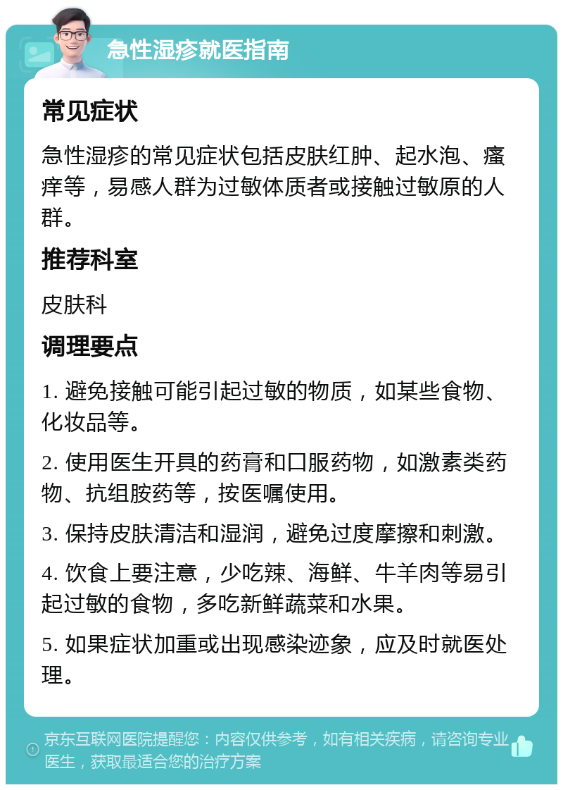 急性湿疹就医指南 常见症状 急性湿疹的常见症状包括皮肤红肿、起水泡、瘙痒等，易感人群为过敏体质者或接触过敏原的人群。 推荐科室 皮肤科 调理要点 1. 避免接触可能引起过敏的物质，如某些食物、化妆品等。 2. 使用医生开具的药膏和口服药物，如激素类药物、抗组胺药等，按医嘱使用。 3. 保持皮肤清洁和湿润，避免过度摩擦和刺激。 4. 饮食上要注意，少吃辣、海鲜、牛羊肉等易引起过敏的食物，多吃新鲜蔬菜和水果。 5. 如果症状加重或出现感染迹象，应及时就医处理。