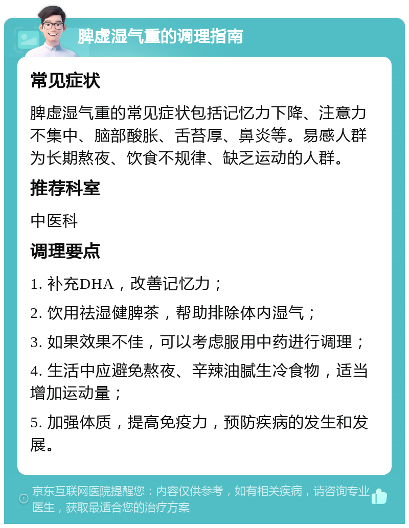 脾虚湿气重的调理指南 常见症状 脾虚湿气重的常见症状包括记忆力下降、注意力不集中、脑部酸胀、舌苔厚、鼻炎等。易感人群为长期熬夜、饮食不规律、缺乏运动的人群。 推荐科室 中医科 调理要点 1. 补充DHA，改善记忆力； 2. 饮用祛湿健脾茶，帮助排除体内湿气； 3. 如果效果不佳，可以考虑服用中药进行调理； 4. 生活中应避免熬夜、辛辣油腻生冷食物，适当增加运动量； 5. 加强体质，提高免疫力，预防疾病的发生和发展。