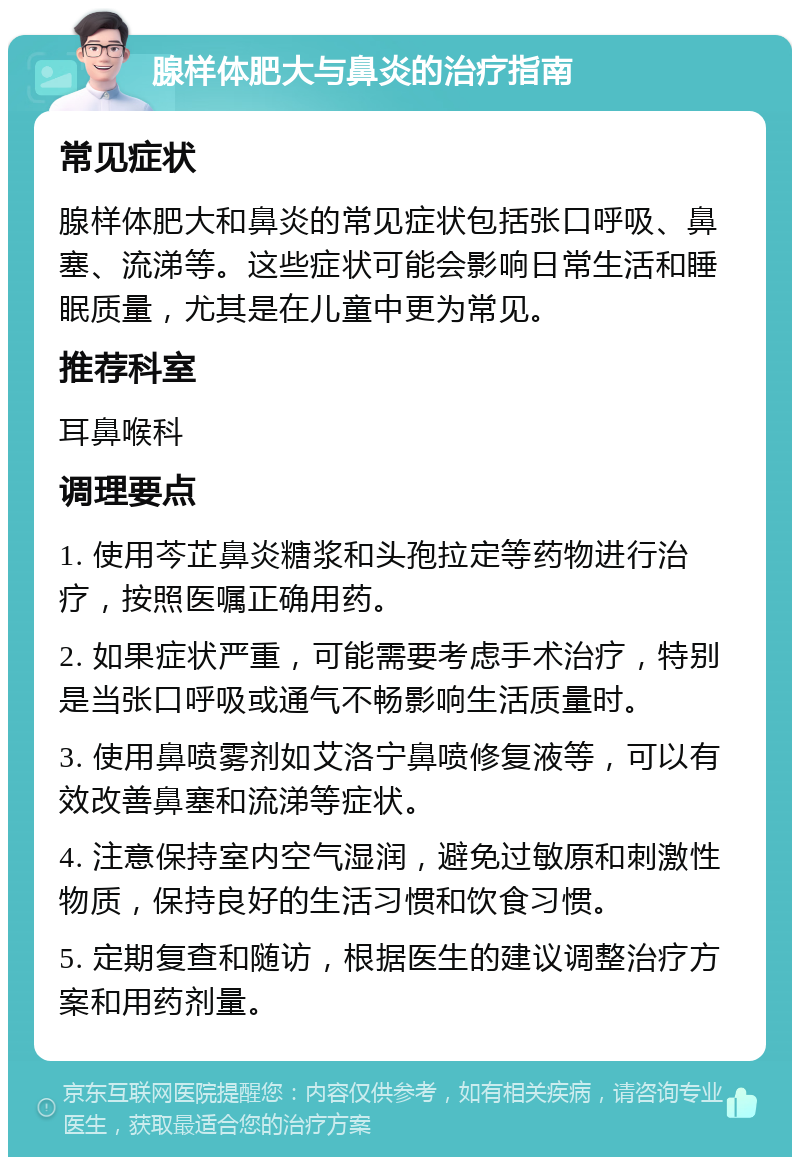 腺样体肥大与鼻炎的治疗指南 常见症状 腺样体肥大和鼻炎的常见症状包括张口呼吸、鼻塞、流涕等。这些症状可能会影响日常生活和睡眠质量，尤其是在儿童中更为常见。 推荐科室 耳鼻喉科 调理要点 1. 使用芩芷鼻炎糖浆和头孢拉定等药物进行治疗，按照医嘱正确用药。 2. 如果症状严重，可能需要考虑手术治疗，特别是当张口呼吸或通气不畅影响生活质量时。 3. 使用鼻喷雾剂如艾洛宁鼻喷修复液等，可以有效改善鼻塞和流涕等症状。 4. 注意保持室内空气湿润，避免过敏原和刺激性物质，保持良好的生活习惯和饮食习惯。 5. 定期复查和随访，根据医生的建议调整治疗方案和用药剂量。