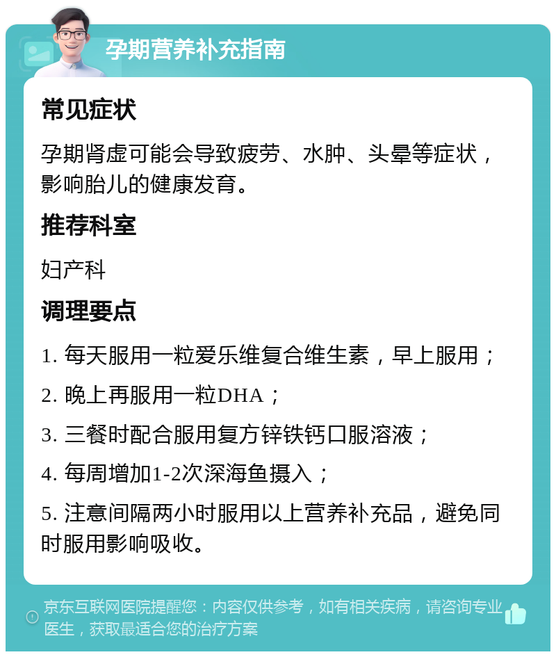 孕期营养补充指南 常见症状 孕期肾虚可能会导致疲劳、水肿、头晕等症状，影响胎儿的健康发育。 推荐科室 妇产科 调理要点 1. 每天服用一粒爱乐维复合维生素，早上服用； 2. 晚上再服用一粒DHA； 3. 三餐时配合服用复方锌铁钙口服溶液； 4. 每周增加1-2次深海鱼摄入； 5. 注意间隔两小时服用以上营养补充品，避免同时服用影响吸收。