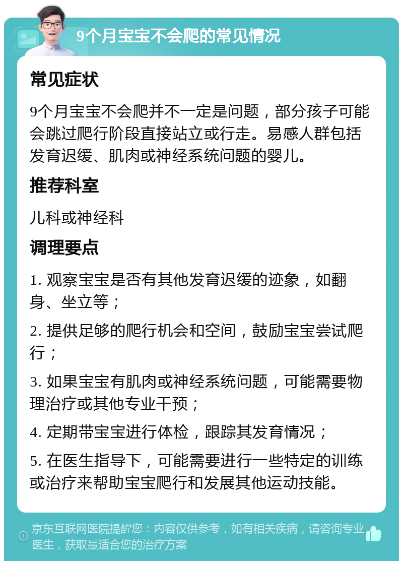 9个月宝宝不会爬的常见情况 常见症状 9个月宝宝不会爬并不一定是问题，部分孩子可能会跳过爬行阶段直接站立或行走。易感人群包括发育迟缓、肌肉或神经系统问题的婴儿。 推荐科室 儿科或神经科 调理要点 1. 观察宝宝是否有其他发育迟缓的迹象，如翻身、坐立等； 2. 提供足够的爬行机会和空间，鼓励宝宝尝试爬行； 3. 如果宝宝有肌肉或神经系统问题，可能需要物理治疗或其他专业干预； 4. 定期带宝宝进行体检，跟踪其发育情况； 5. 在医生指导下，可能需要进行一些特定的训练或治疗来帮助宝宝爬行和发展其他运动技能。