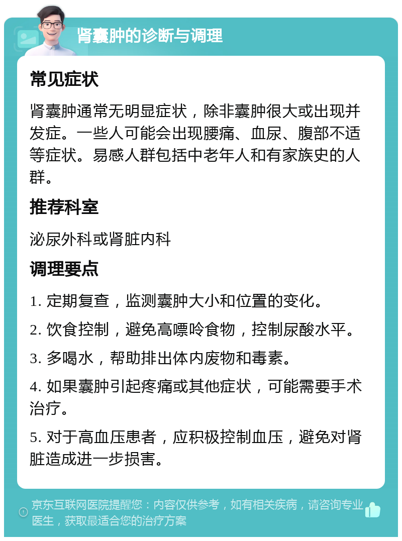 肾囊肿的诊断与调理 常见症状 肾囊肿通常无明显症状，除非囊肿很大或出现并发症。一些人可能会出现腰痛、血尿、腹部不适等症状。易感人群包括中老年人和有家族史的人群。 推荐科室 泌尿外科或肾脏内科 调理要点 1. 定期复查，监测囊肿大小和位置的变化。 2. 饮食控制，避免高嘌呤食物，控制尿酸水平。 3. 多喝水，帮助排出体内废物和毒素。 4. 如果囊肿引起疼痛或其他症状，可能需要手术治疗。 5. 对于高血压患者，应积极控制血压，避免对肾脏造成进一步损害。