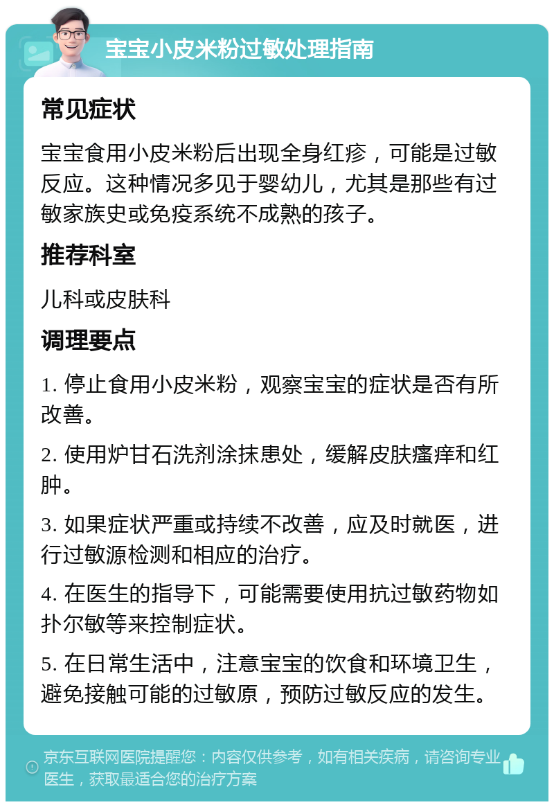 宝宝小皮米粉过敏处理指南 常见症状 宝宝食用小皮米粉后出现全身红疹，可能是过敏反应。这种情况多见于婴幼儿，尤其是那些有过敏家族史或免疫系统不成熟的孩子。 推荐科室 儿科或皮肤科 调理要点 1. 停止食用小皮米粉，观察宝宝的症状是否有所改善。 2. 使用炉甘石洗剂涂抹患处，缓解皮肤瘙痒和红肿。 3. 如果症状严重或持续不改善，应及时就医，进行过敏源检测和相应的治疗。 4. 在医生的指导下，可能需要使用抗过敏药物如扑尔敏等来控制症状。 5. 在日常生活中，注意宝宝的饮食和环境卫生，避免接触可能的过敏原，预防过敏反应的发生。