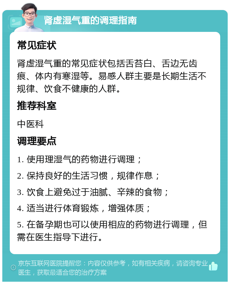 肾虚湿气重的调理指南 常见症状 肾虚湿气重的常见症状包括舌苔白、舌边无齿痕、体内有寒湿等。易感人群主要是长期生活不规律、饮食不健康的人群。 推荐科室 中医科 调理要点 1. 使用理湿气的药物进行调理； 2. 保持良好的生活习惯，规律作息； 3. 饮食上避免过于油腻、辛辣的食物； 4. 适当进行体育锻炼，增强体质； 5. 在备孕期也可以使用相应的药物进行调理，但需在医生指导下进行。