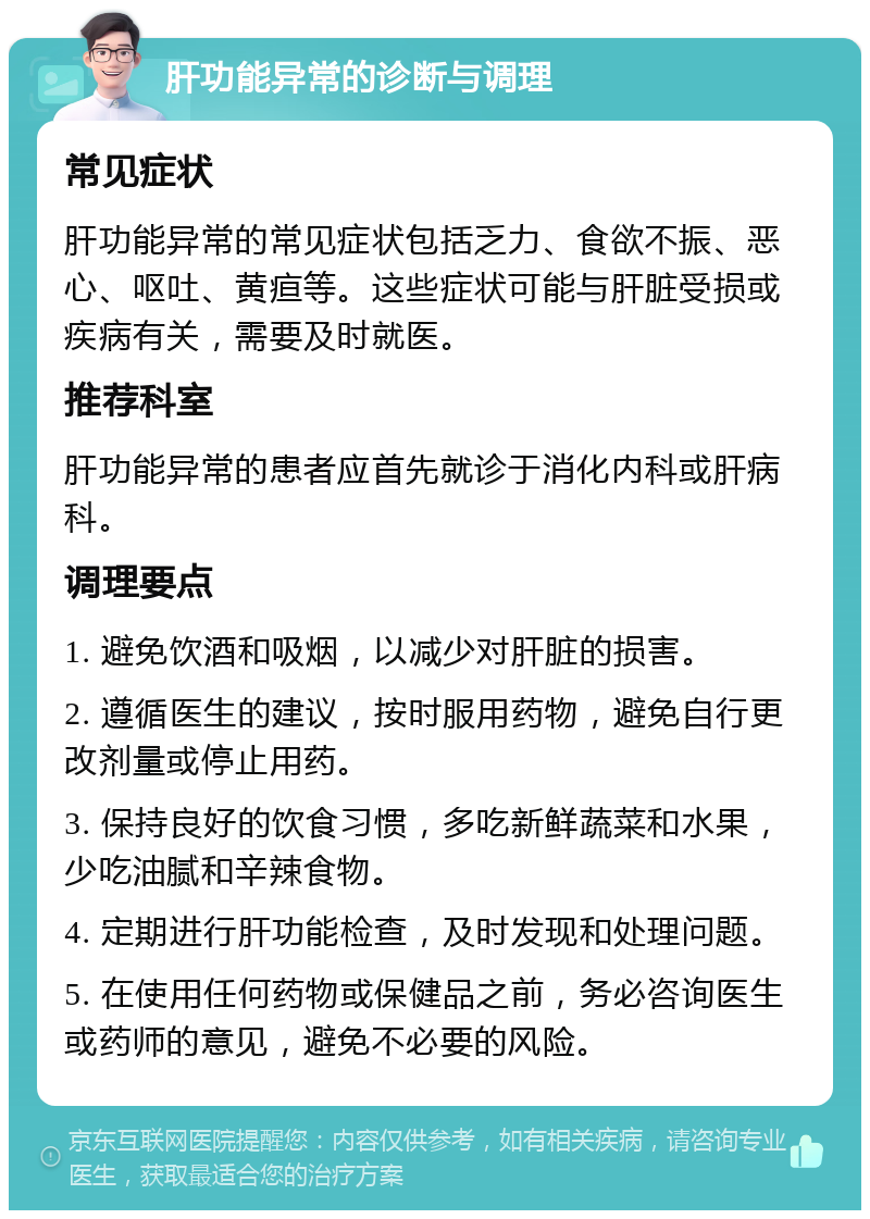 肝功能异常的诊断与调理 常见症状 肝功能异常的常见症状包括乏力、食欲不振、恶心、呕吐、黄疸等。这些症状可能与肝脏受损或疾病有关，需要及时就医。 推荐科室 肝功能异常的患者应首先就诊于消化内科或肝病科。 调理要点 1. 避免饮酒和吸烟，以减少对肝脏的损害。 2. 遵循医生的建议，按时服用药物，避免自行更改剂量或停止用药。 3. 保持良好的饮食习惯，多吃新鲜蔬菜和水果，少吃油腻和辛辣食物。 4. 定期进行肝功能检查，及时发现和处理问题。 5. 在使用任何药物或保健品之前，务必咨询医生或药师的意见，避免不必要的风险。