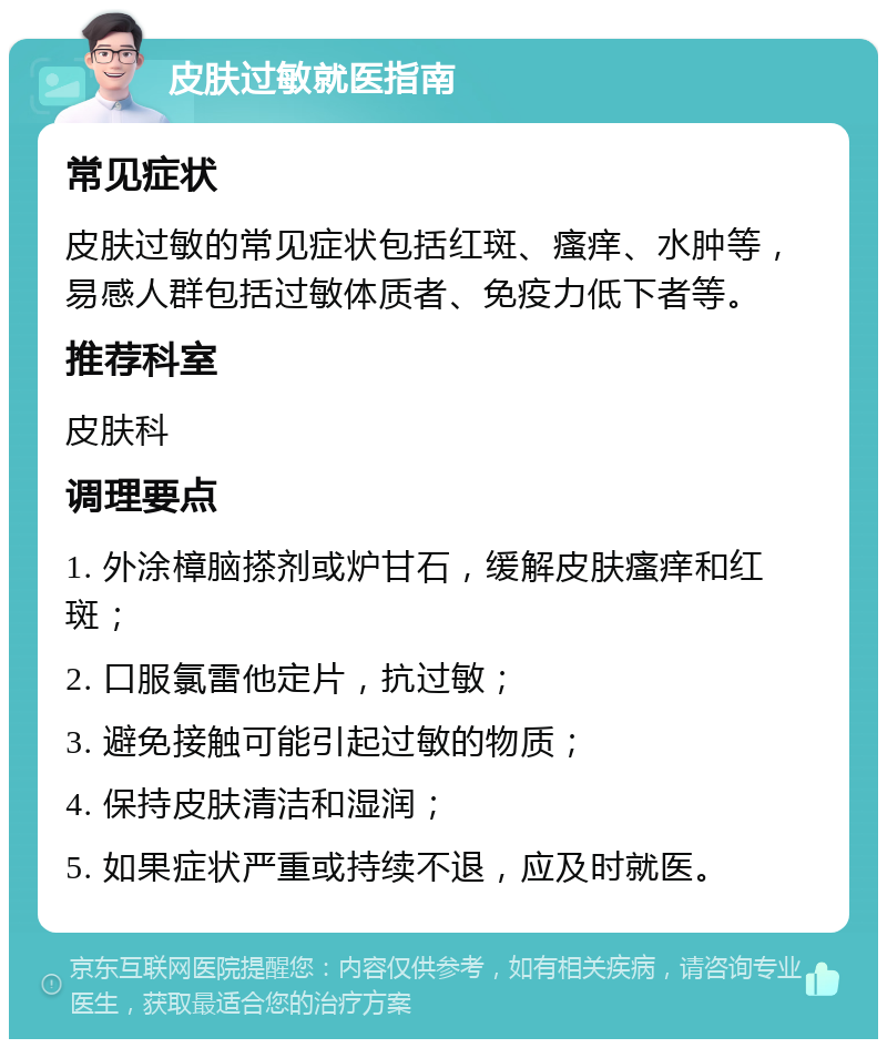 皮肤过敏就医指南 常见症状 皮肤过敏的常见症状包括红斑、瘙痒、水肿等，易感人群包括过敏体质者、免疫力低下者等。 推荐科室 皮肤科 调理要点 1. 外涂樟脑搽剂或炉甘石，缓解皮肤瘙痒和红斑； 2. 口服氯雷他定片，抗过敏； 3. 避免接触可能引起过敏的物质； 4. 保持皮肤清洁和湿润； 5. 如果症状严重或持续不退，应及时就医。