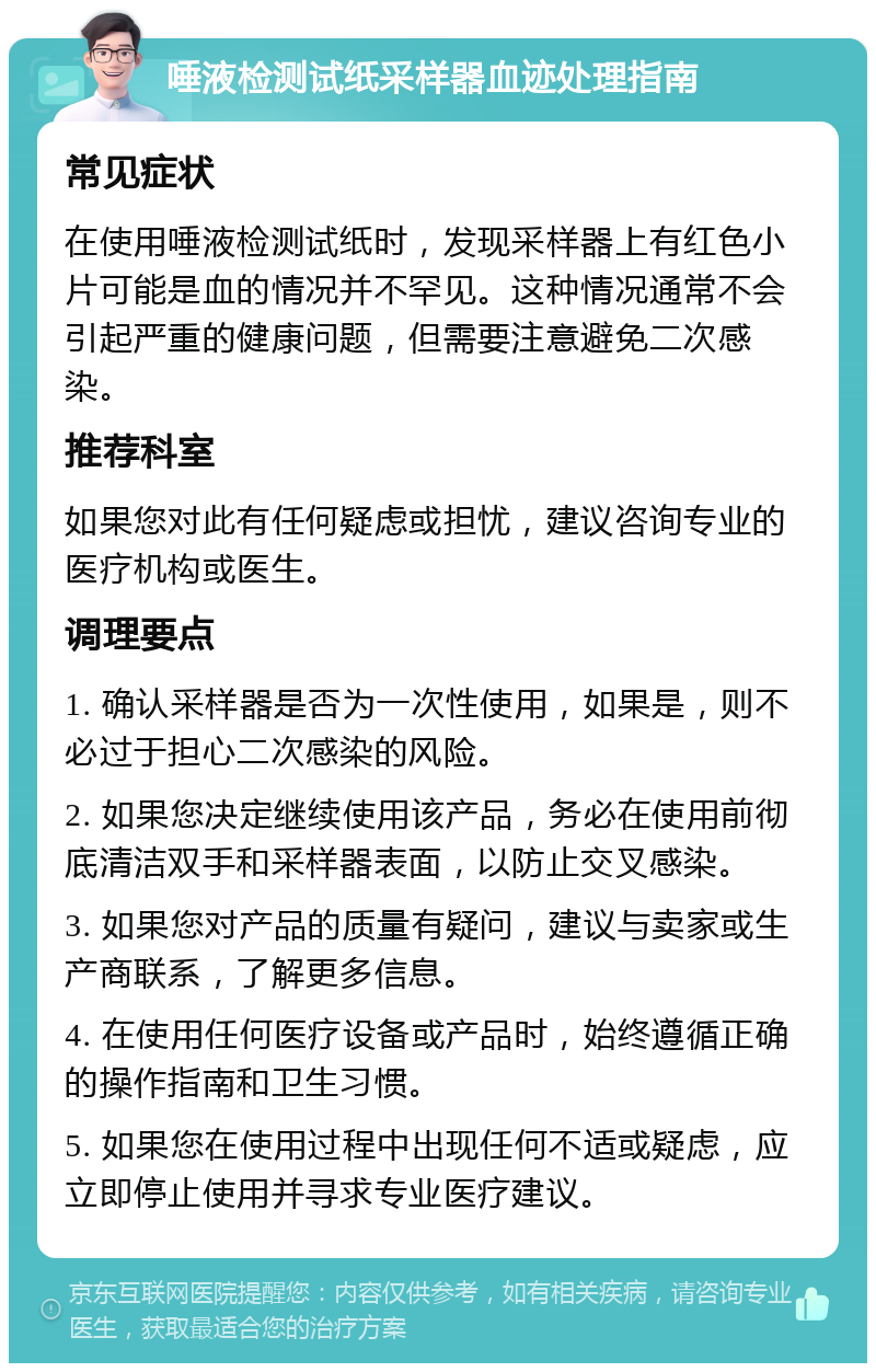 唾液检测试纸采样器血迹处理指南 常见症状 在使用唾液检测试纸时，发现采样器上有红色小片可能是血的情况并不罕见。这种情况通常不会引起严重的健康问题，但需要注意避免二次感染。 推荐科室 如果您对此有任何疑虑或担忧，建议咨询专业的医疗机构或医生。 调理要点 1. 确认采样器是否为一次性使用，如果是，则不必过于担心二次感染的风险。 2. 如果您决定继续使用该产品，务必在使用前彻底清洁双手和采样器表面，以防止交叉感染。 3. 如果您对产品的质量有疑问，建议与卖家或生产商联系，了解更多信息。 4. 在使用任何医疗设备或产品时，始终遵循正确的操作指南和卫生习惯。 5. 如果您在使用过程中出现任何不适或疑虑，应立即停止使用并寻求专业医疗建议。