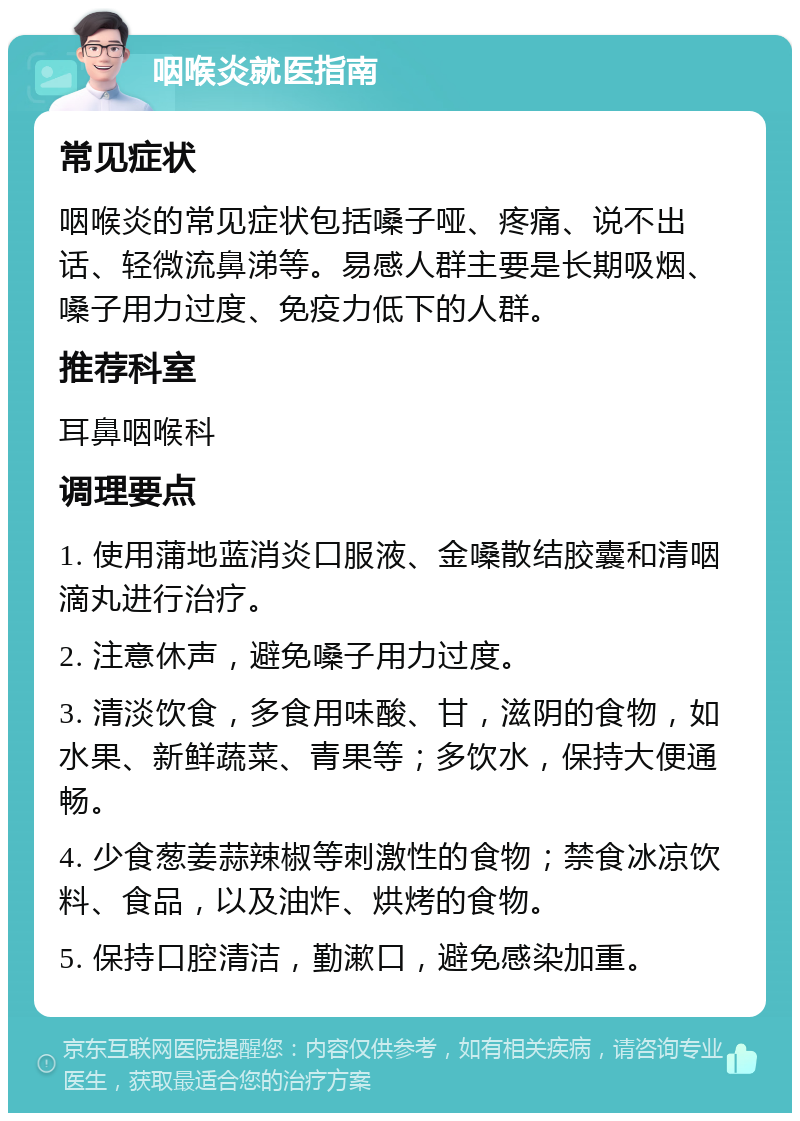 咽喉炎就医指南 常见症状 咽喉炎的常见症状包括嗓子哑、疼痛、说不出话、轻微流鼻涕等。易感人群主要是长期吸烟、嗓子用力过度、免疫力低下的人群。 推荐科室 耳鼻咽喉科 调理要点 1. 使用蒲地蓝消炎口服液、金嗓散结胶囊和清咽滴丸进行治疗。 2. 注意休声，避免嗓子用力过度。 3. 清淡饮食，多食用味酸、甘，滋阴的食物，如水果、新鲜蔬菜、青果等；多饮水，保持大便通畅。 4. 少食葱姜蒜辣椒等刺激性的食物；禁食冰凉饮料、食品，以及油炸、烘烤的食物。 5. 保持口腔清洁，勤漱口，避免感染加重。