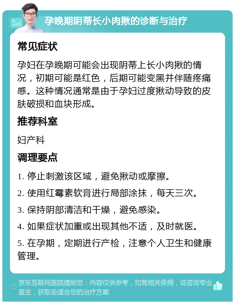 孕晚期阴蒂长小肉揪的诊断与治疗 常见症状 孕妇在孕晚期可能会出现阴蒂上长小肉揪的情况，初期可能是红色，后期可能变黑并伴随疼痛感。这种情况通常是由于孕妇过度揪动导致的皮肤破损和血块形成。 推荐科室 妇产科 调理要点 1. 停止刺激该区域，避免揪动或摩擦。 2. 使用红霉素软膏进行局部涂抹，每天三次。 3. 保持阴部清洁和干燥，避免感染。 4. 如果症状加重或出现其他不适，及时就医。 5. 在孕期，定期进行产检，注意个人卫生和健康管理。