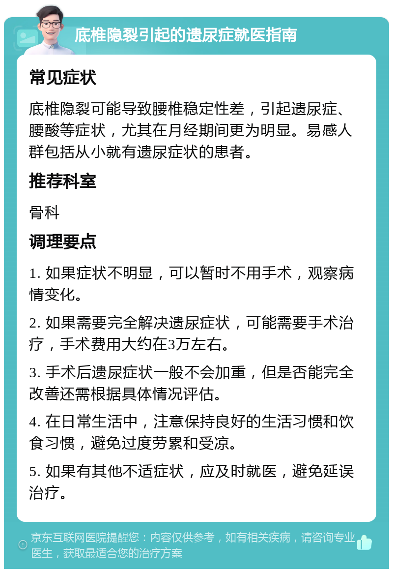 底椎隐裂引起的遗尿症就医指南 常见症状 底椎隐裂可能导致腰椎稳定性差，引起遗尿症、腰酸等症状，尤其在月经期间更为明显。易感人群包括从小就有遗尿症状的患者。 推荐科室 骨科 调理要点 1. 如果症状不明显，可以暂时不用手术，观察病情变化。 2. 如果需要完全解决遗尿症状，可能需要手术治疗，手术费用大约在3万左右。 3. 手术后遗尿症状一般不会加重，但是否能完全改善还需根据具体情况评估。 4. 在日常生活中，注意保持良好的生活习惯和饮食习惯，避免过度劳累和受凉。 5. 如果有其他不适症状，应及时就医，避免延误治疗。