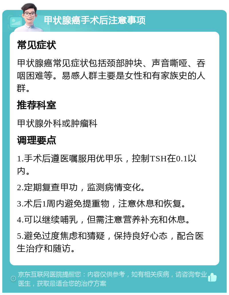 甲状腺癌手术后注意事项 常见症状 甲状腺癌常见症状包括颈部肿块、声音嘶哑、吞咽困难等。易感人群主要是女性和有家族史的人群。 推荐科室 甲状腺外科或肿瘤科 调理要点 1.手术后遵医嘱服用优甲乐，控制TSH在0.1以内。 2.定期复查甲功，监测病情变化。 3.术后1周内避免提重物，注意休息和恢复。 4.可以继续哺乳，但需注意营养补充和休息。 5.避免过度焦虑和猜疑，保持良好心态，配合医生治疗和随访。