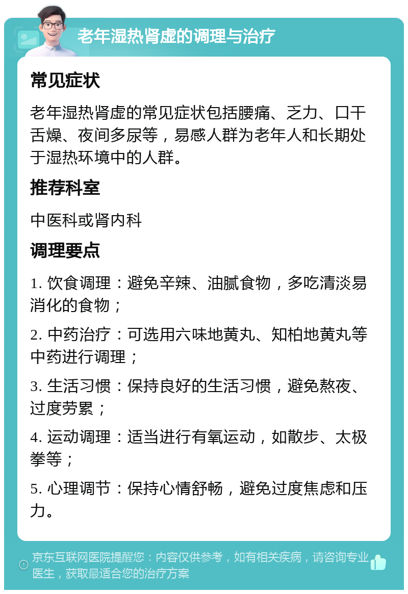 老年湿热肾虚的调理与治疗 常见症状 老年湿热肾虚的常见症状包括腰痛、乏力、口干舌燥、夜间多尿等，易感人群为老年人和长期处于湿热环境中的人群。 推荐科室 中医科或肾内科 调理要点 1. 饮食调理：避免辛辣、油腻食物，多吃清淡易消化的食物； 2. 中药治疗：可选用六味地黄丸、知柏地黄丸等中药进行调理； 3. 生活习惯：保持良好的生活习惯，避免熬夜、过度劳累； 4. 运动调理：适当进行有氧运动，如散步、太极拳等； 5. 心理调节：保持心情舒畅，避免过度焦虑和压力。