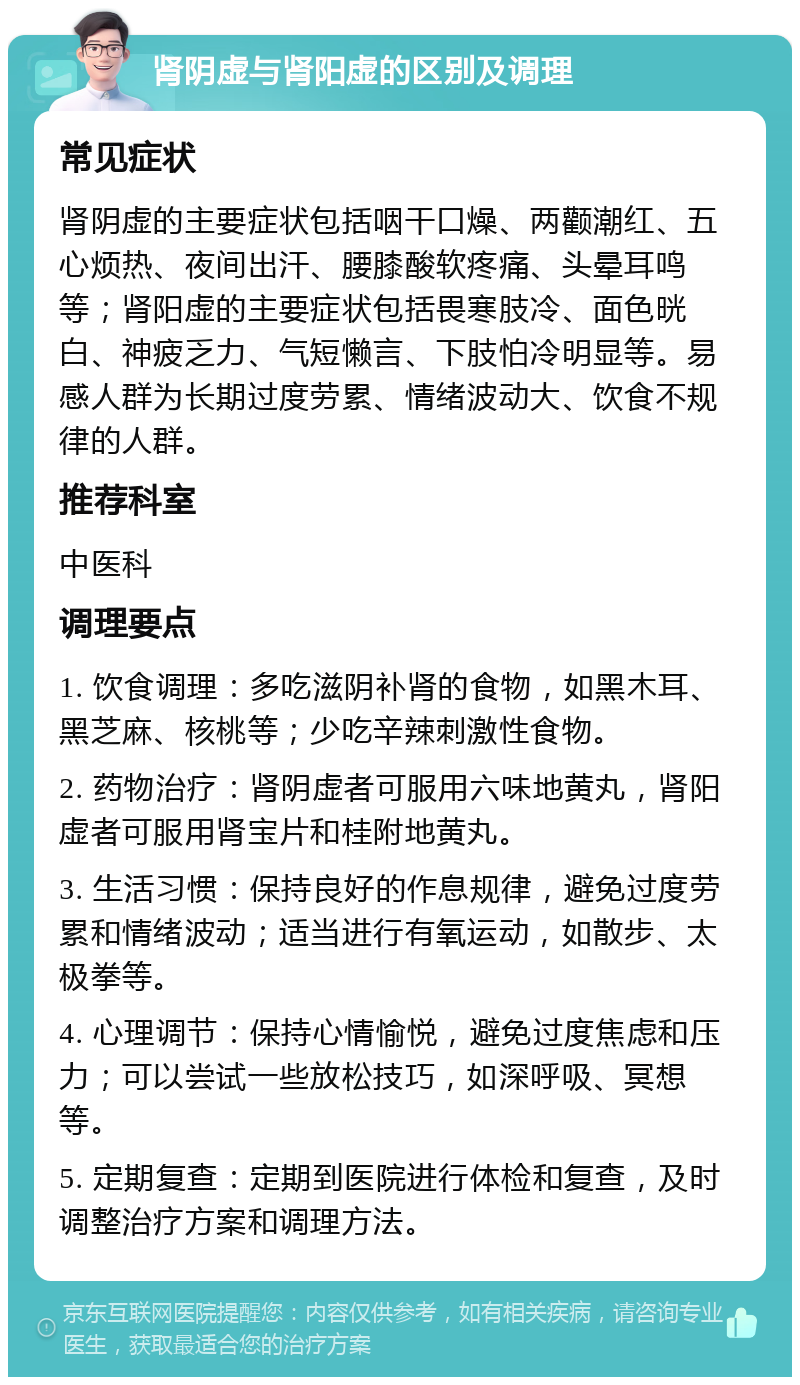 肾阴虚与肾阳虚的区别及调理 常见症状 肾阴虚的主要症状包括咽干口燥、两颧潮红、五心烦热、夜间出汗、腰膝酸软疼痛、头晕耳鸣等；肾阳虚的主要症状包括畏寒肢冷、面色晄白、神疲乏力、气短懒言、下肢怕冷明显等。易感人群为长期过度劳累、情绪波动大、饮食不规律的人群。 推荐科室 中医科 调理要点 1. 饮食调理：多吃滋阴补肾的食物，如黑木耳、黑芝麻、核桃等；少吃辛辣刺激性食物。 2. 药物治疗：肾阴虚者可服用六味地黄丸，肾阳虚者可服用肾宝片和桂附地黄丸。 3. 生活习惯：保持良好的作息规律，避免过度劳累和情绪波动；适当进行有氧运动，如散步、太极拳等。 4. 心理调节：保持心情愉悦，避免过度焦虑和压力；可以尝试一些放松技巧，如深呼吸、冥想等。 5. 定期复查：定期到医院进行体检和复查，及时调整治疗方案和调理方法。