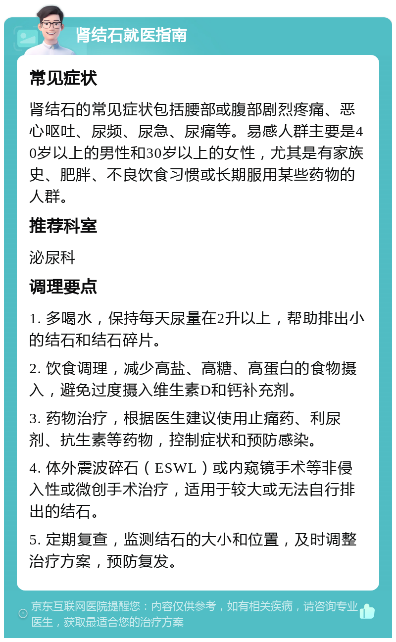 肾结石就医指南 常见症状 肾结石的常见症状包括腰部或腹部剧烈疼痛、恶心呕吐、尿频、尿急、尿痛等。易感人群主要是40岁以上的男性和30岁以上的女性，尤其是有家族史、肥胖、不良饮食习惯或长期服用某些药物的人群。 推荐科室 泌尿科 调理要点 1. 多喝水，保持每天尿量在2升以上，帮助排出小的结石和结石碎片。 2. 饮食调理，减少高盐、高糖、高蛋白的食物摄入，避免过度摄入维生素D和钙补充剂。 3. 药物治疗，根据医生建议使用止痛药、利尿剂、抗生素等药物，控制症状和预防感染。 4. 体外震波碎石（ESWL）或内窥镜手术等非侵入性或微创手术治疗，适用于较大或无法自行排出的结石。 5. 定期复查，监测结石的大小和位置，及时调整治疗方案，预防复发。