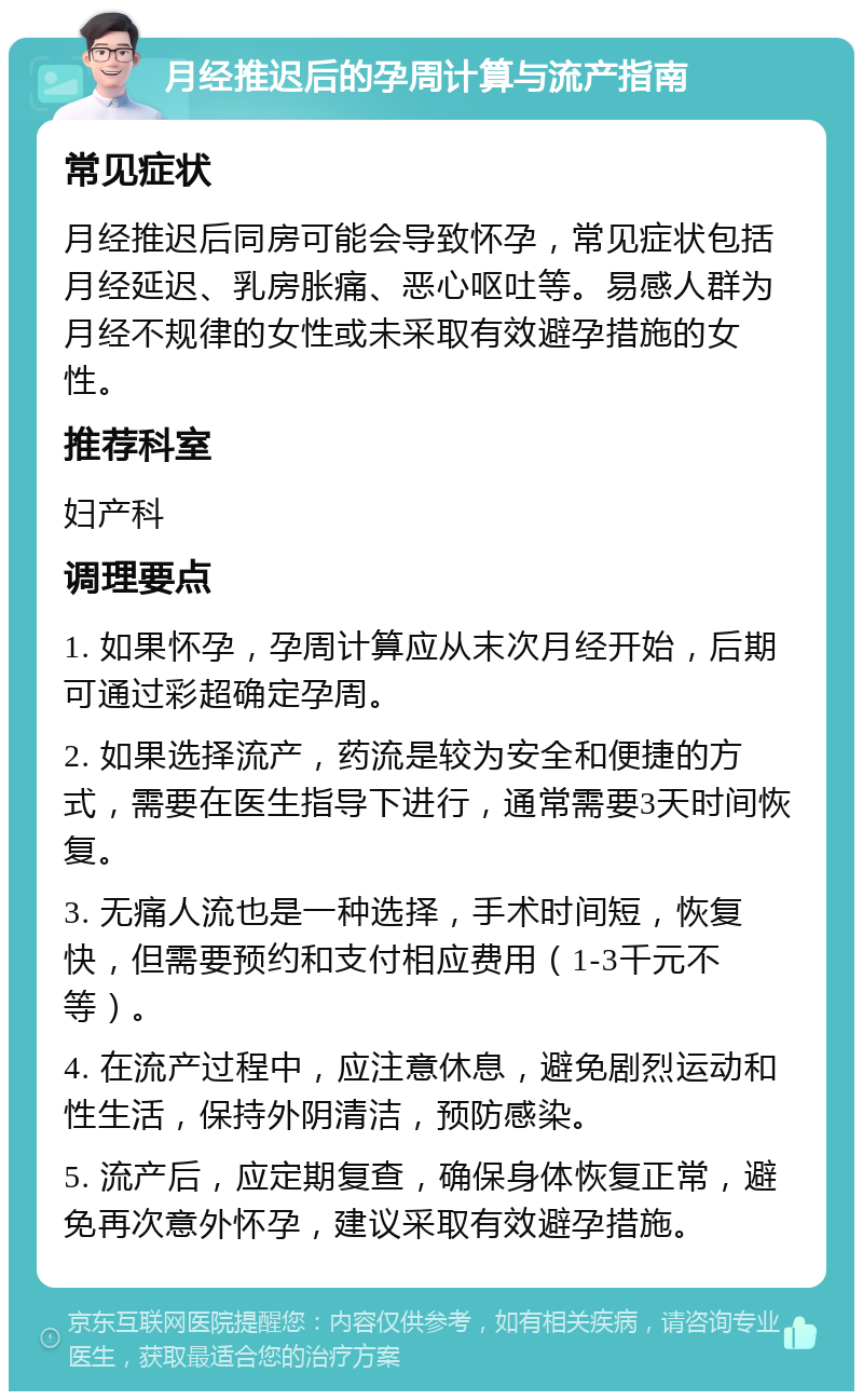 月经推迟后的孕周计算与流产指南 常见症状 月经推迟后同房可能会导致怀孕，常见症状包括月经延迟、乳房胀痛、恶心呕吐等。易感人群为月经不规律的女性或未采取有效避孕措施的女性。 推荐科室 妇产科 调理要点 1. 如果怀孕，孕周计算应从末次月经开始，后期可通过彩超确定孕周。 2. 如果选择流产，药流是较为安全和便捷的方式，需要在医生指导下进行，通常需要3天时间恢复。 3. 无痛人流也是一种选择，手术时间短，恢复快，但需要预约和支付相应费用（1-3千元不等）。 4. 在流产过程中，应注意休息，避免剧烈运动和性生活，保持外阴清洁，预防感染。 5. 流产后，应定期复查，确保身体恢复正常，避免再次意外怀孕，建议采取有效避孕措施。