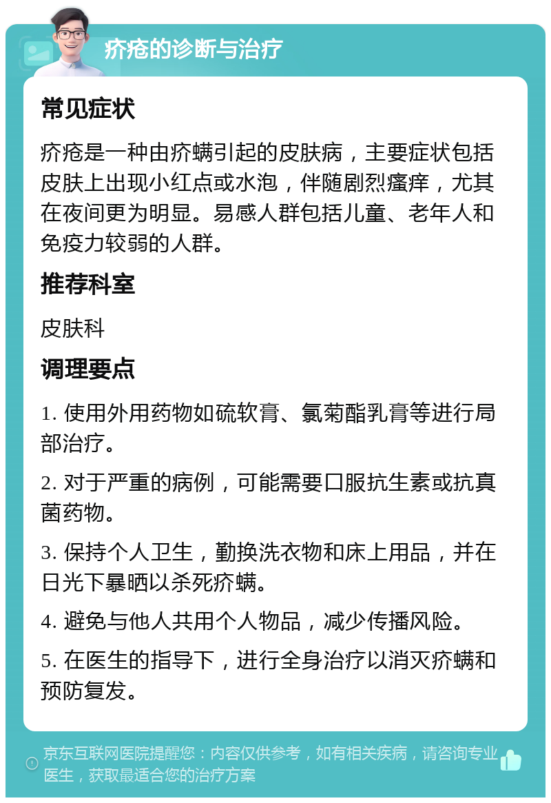 疥疮的诊断与治疗 常见症状 疥疮是一种由疥螨引起的皮肤病，主要症状包括皮肤上出现小红点或水泡，伴随剧烈瘙痒，尤其在夜间更为明显。易感人群包括儿童、老年人和免疫力较弱的人群。 推荐科室 皮肤科 调理要点 1. 使用外用药物如硫软膏、氯菊酯乳膏等进行局部治疗。 2. 对于严重的病例，可能需要口服抗生素或抗真菌药物。 3. 保持个人卫生，勤换洗衣物和床上用品，并在日光下暴晒以杀死疥螨。 4. 避免与他人共用个人物品，减少传播风险。 5. 在医生的指导下，进行全身治疗以消灭疥螨和预防复发。