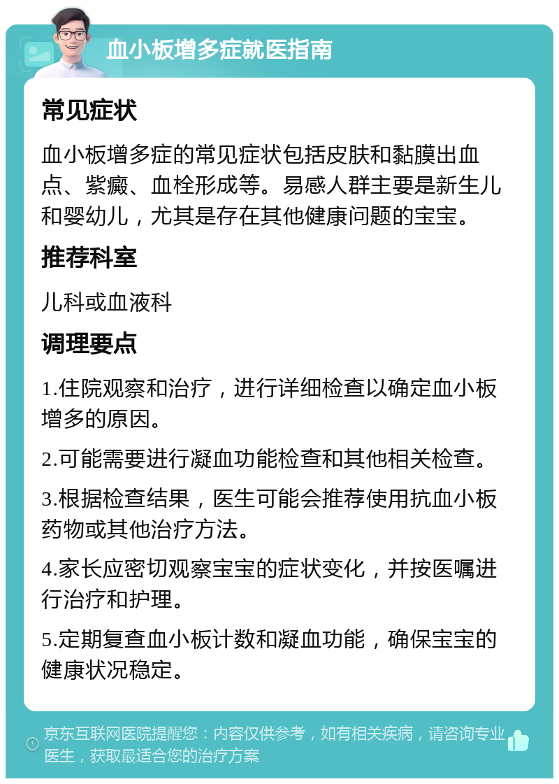 血小板增多症就医指南 常见症状 血小板增多症的常见症状包括皮肤和黏膜出血点、紫癜、血栓形成等。易感人群主要是新生儿和婴幼儿，尤其是存在其他健康问题的宝宝。 推荐科室 儿科或血液科 调理要点 1.住院观察和治疗，进行详细检查以确定血小板增多的原因。 2.可能需要进行凝血功能检查和其他相关检查。 3.根据检查结果，医生可能会推荐使用抗血小板药物或其他治疗方法。 4.家长应密切观察宝宝的症状变化，并按医嘱进行治疗和护理。 5.定期复查血小板计数和凝血功能，确保宝宝的健康状况稳定。