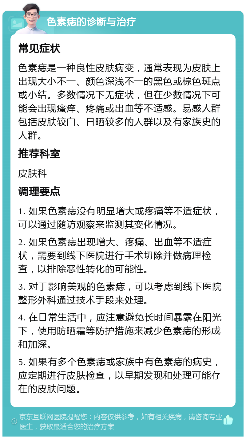 色素痣的诊断与治疗 常见症状 色素痣是一种良性皮肤病变，通常表现为皮肤上出现大小不一、颜色深浅不一的黑色或棕色斑点或小结。多数情况下无症状，但在少数情况下可能会出现瘙痒、疼痛或出血等不适感。易感人群包括皮肤较白、日晒较多的人群以及有家族史的人群。 推荐科室 皮肤科 调理要点 1. 如果色素痣没有明显增大或疼痛等不适症状，可以通过随访观察来监测其变化情况。 2. 如果色素痣出现增大、疼痛、出血等不适症状，需要到线下医院进行手术切除并做病理检查，以排除恶性转化的可能性。 3. 对于影响美观的色素痣，可以考虑到线下医院整形外科通过技术手段来处理。 4. 在日常生活中，应注意避免长时间暴露在阳光下，使用防晒霜等防护措施来减少色素痣的形成和加深。 5. 如果有多个色素痣或家族中有色素痣的病史，应定期进行皮肤检查，以早期发现和处理可能存在的皮肤问题。