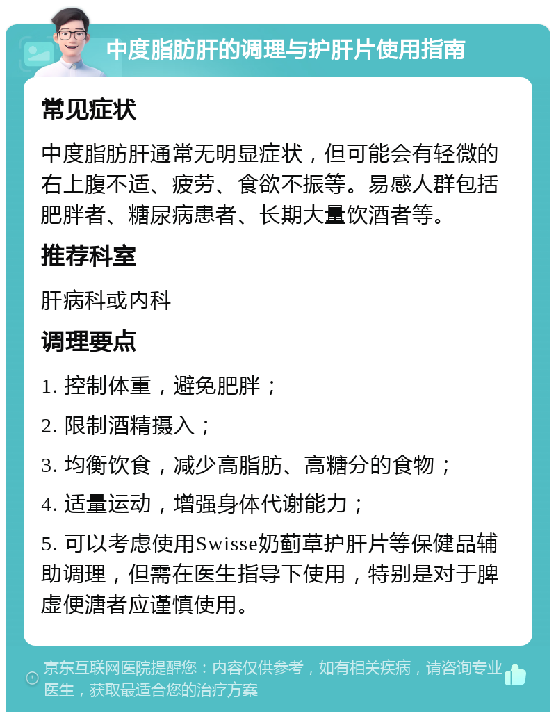 中度脂肪肝的调理与护肝片使用指南 常见症状 中度脂肪肝通常无明显症状，但可能会有轻微的右上腹不适、疲劳、食欲不振等。易感人群包括肥胖者、糖尿病患者、长期大量饮酒者等。 推荐科室 肝病科或内科 调理要点 1. 控制体重，避免肥胖； 2. 限制酒精摄入； 3. 均衡饮食，减少高脂肪、高糖分的食物； 4. 适量运动，增强身体代谢能力； 5. 可以考虑使用Swisse奶蓟草护肝片等保健品辅助调理，但需在医生指导下使用，特别是对于脾虚便溏者应谨慎使用。