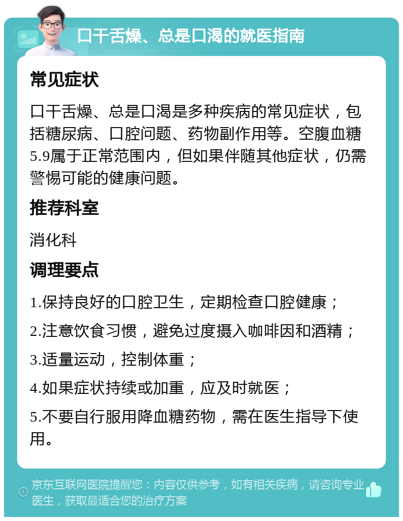 口干舌燥、总是口渴的就医指南 常见症状 口干舌燥、总是口渴是多种疾病的常见症状，包括糖尿病、口腔问题、药物副作用等。空腹血糖5.9属于正常范围内，但如果伴随其他症状，仍需警惕可能的健康问题。 推荐科室 消化科 调理要点 1.保持良好的口腔卫生，定期检查口腔健康； 2.注意饮食习惯，避免过度摄入咖啡因和酒精； 3.适量运动，控制体重； 4.如果症状持续或加重，应及时就医； 5.不要自行服用降血糖药物，需在医生指导下使用。