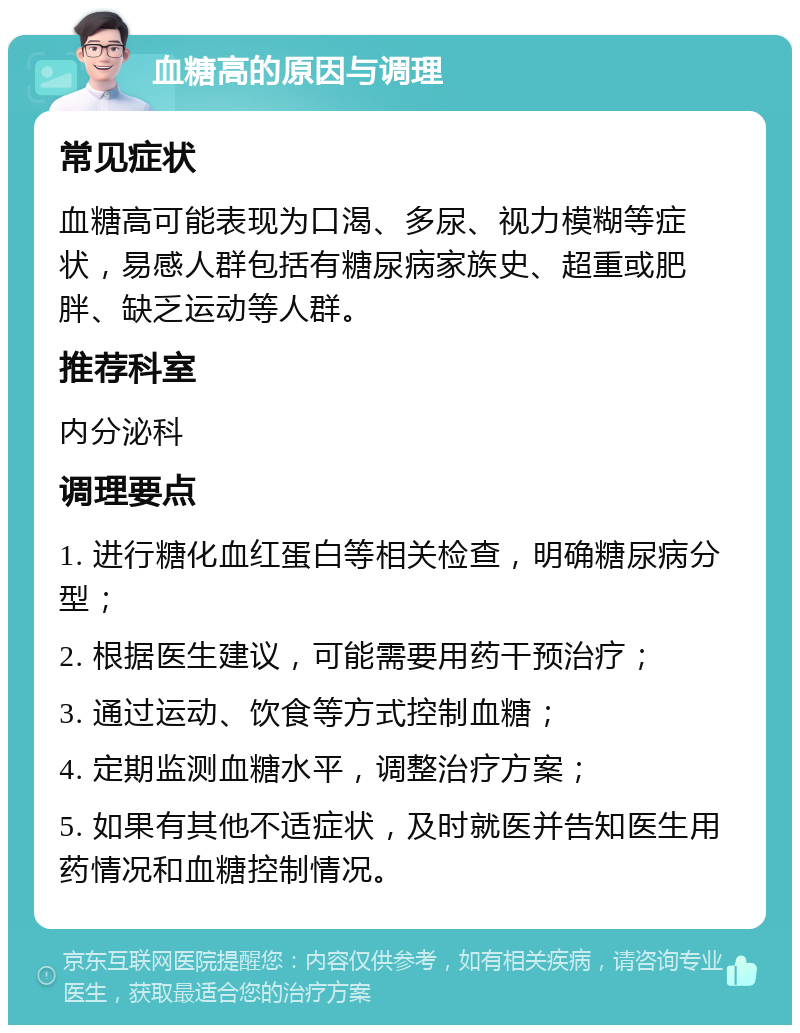 血糖高的原因与调理 常见症状 血糖高可能表现为口渴、多尿、视力模糊等症状，易感人群包括有糖尿病家族史、超重或肥胖、缺乏运动等人群。 推荐科室 内分泌科 调理要点 1. 进行糖化血红蛋白等相关检查，明确糖尿病分型； 2. 根据医生建议，可能需要用药干预治疗； 3. 通过运动、饮食等方式控制血糖； 4. 定期监测血糖水平，调整治疗方案； 5. 如果有其他不适症状，及时就医并告知医生用药情况和血糖控制情况。