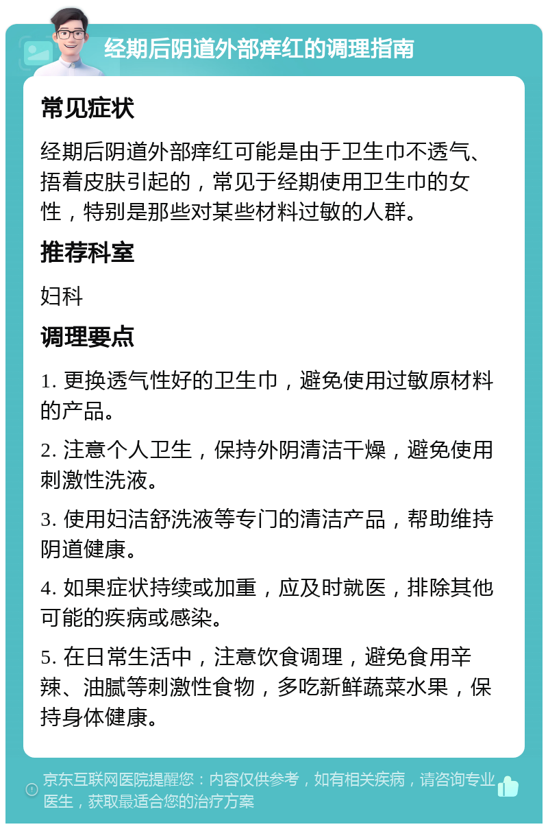 经期后阴道外部痒红的调理指南 常见症状 经期后阴道外部痒红可能是由于卫生巾不透气、捂着皮肤引起的，常见于经期使用卫生巾的女性，特别是那些对某些材料过敏的人群。 推荐科室 妇科 调理要点 1. 更换透气性好的卫生巾，避免使用过敏原材料的产品。 2. 注意个人卫生，保持外阴清洁干燥，避免使用刺激性洗液。 3. 使用妇洁舒洗液等专门的清洁产品，帮助维持阴道健康。 4. 如果症状持续或加重，应及时就医，排除其他可能的疾病或感染。 5. 在日常生活中，注意饮食调理，避免食用辛辣、油腻等刺激性食物，多吃新鲜蔬菜水果，保持身体健康。