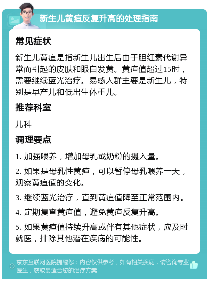 新生儿黄疸反复升高的处理指南 常见症状 新生儿黄疸是指新生儿出生后由于胆红素代谢异常而引起的皮肤和眼白发黄。黄疸值超过15时，需要继续蓝光治疗。易感人群主要是新生儿，特别是早产儿和低出生体重儿。 推荐科室 儿科 调理要点 1. 加强喂养，增加母乳或奶粉的摄入量。 2. 如果是母乳性黄疸，可以暂停母乳喂养一天，观察黄疸值的变化。 3. 继续蓝光治疗，直到黄疸值降至正常范围内。 4. 定期复查黄疸值，避免黄疸反复升高。 5. 如果黄疸值持续升高或伴有其他症状，应及时就医，排除其他潜在疾病的可能性。