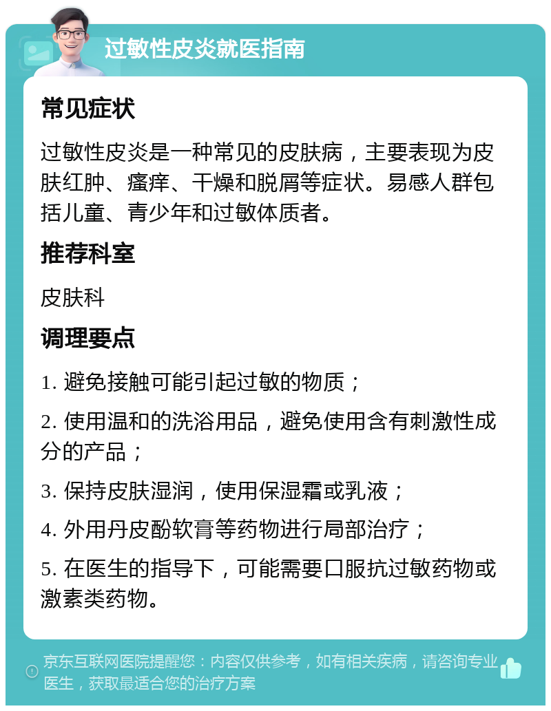 过敏性皮炎就医指南 常见症状 过敏性皮炎是一种常见的皮肤病，主要表现为皮肤红肿、瘙痒、干燥和脱屑等症状。易感人群包括儿童、青少年和过敏体质者。 推荐科室 皮肤科 调理要点 1. 避免接触可能引起过敏的物质； 2. 使用温和的洗浴用品，避免使用含有刺激性成分的产品； 3. 保持皮肤湿润，使用保湿霜或乳液； 4. 外用丹皮酚软膏等药物进行局部治疗； 5. 在医生的指导下，可能需要口服抗过敏药物或激素类药物。