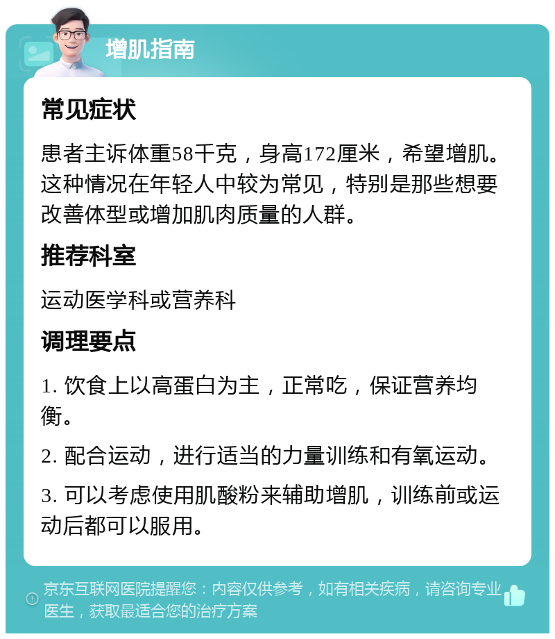 增肌指南 常见症状 患者主诉体重58千克，身高172厘米，希望增肌。这种情况在年轻人中较为常见，特别是那些想要改善体型或增加肌肉质量的人群。 推荐科室 运动医学科或营养科 调理要点 1. 饮食上以高蛋白为主，正常吃，保证营养均衡。 2. 配合运动，进行适当的力量训练和有氧运动。 3. 可以考虑使用肌酸粉来辅助增肌，训练前或运动后都可以服用。