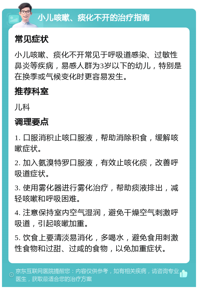 小儿咳嗽、痰化不开的治疗指南 常见症状 小儿咳嗽、痰化不开常见于呼吸道感染、过敏性鼻炎等疾病，易感人群为3岁以下的幼儿，特别是在换季或气候变化时更容易发生。 推荐科室 儿科 调理要点 1. 口服消积止咳口服液，帮助消除积食，缓解咳嗽症状。 2. 加入氨溴特罗口服液，有效止咳化痰，改善呼吸道症状。 3. 使用雾化器进行雾化治疗，帮助痰液排出，减轻咳嗽和呼吸困难。 4. 注意保持室内空气湿润，避免干燥空气刺激呼吸道，引起咳嗽加重。 5. 饮食上要清淡易消化，多喝水，避免食用刺激性食物和过甜、过咸的食物，以免加重症状。