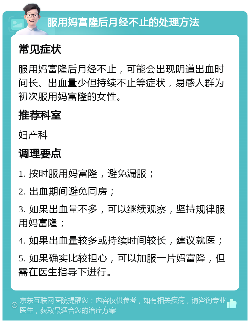 服用妈富隆后月经不止的处理方法 常见症状 服用妈富隆后月经不止，可能会出现阴道出血时间长、出血量少但持续不止等症状，易感人群为初次服用妈富隆的女性。 推荐科室 妇产科 调理要点 1. 按时服用妈富隆，避免漏服； 2. 出血期间避免同房； 3. 如果出血量不多，可以继续观察，坚持规律服用妈富隆； 4. 如果出血量较多或持续时间较长，建议就医； 5. 如果确实比较担心，可以加服一片妈富隆，但需在医生指导下进行。