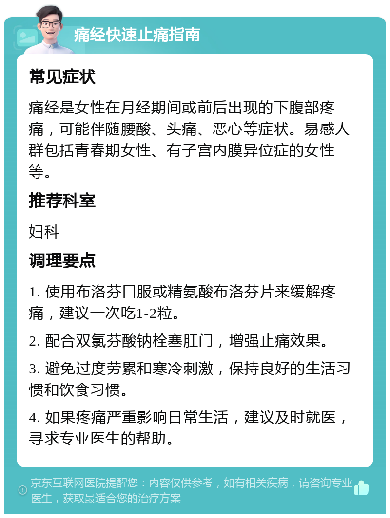 痛经快速止痛指南 常见症状 痛经是女性在月经期间或前后出现的下腹部疼痛，可能伴随腰酸、头痛、恶心等症状。易感人群包括青春期女性、有子宫内膜异位症的女性等。 推荐科室 妇科 调理要点 1. 使用布洛芬口服或精氨酸布洛芬片来缓解疼痛，建议一次吃1-2粒。 2. 配合双氯芬酸钠栓塞肛门，增强止痛效果。 3. 避免过度劳累和寒冷刺激，保持良好的生活习惯和饮食习惯。 4. 如果疼痛严重影响日常生活，建议及时就医，寻求专业医生的帮助。