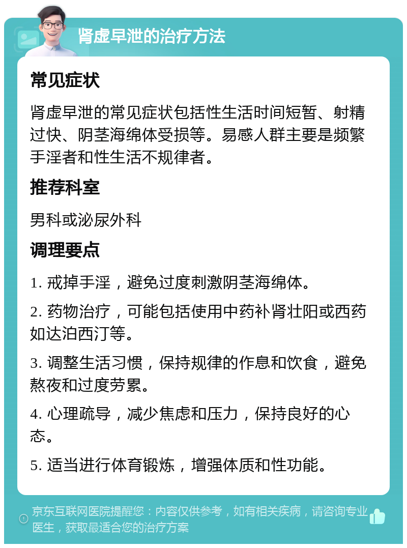 肾虚早泄的治疗方法 常见症状 肾虚早泄的常见症状包括性生活时间短暂、射精过快、阴茎海绵体受损等。易感人群主要是频繁手淫者和性生活不规律者。 推荐科室 男科或泌尿外科 调理要点 1. 戒掉手淫，避免过度刺激阴茎海绵体。 2. 药物治疗，可能包括使用中药补肾壮阳或西药如达泊西汀等。 3. 调整生活习惯，保持规律的作息和饮食，避免熬夜和过度劳累。 4. 心理疏导，减少焦虑和压力，保持良好的心态。 5. 适当进行体育锻炼，增强体质和性功能。