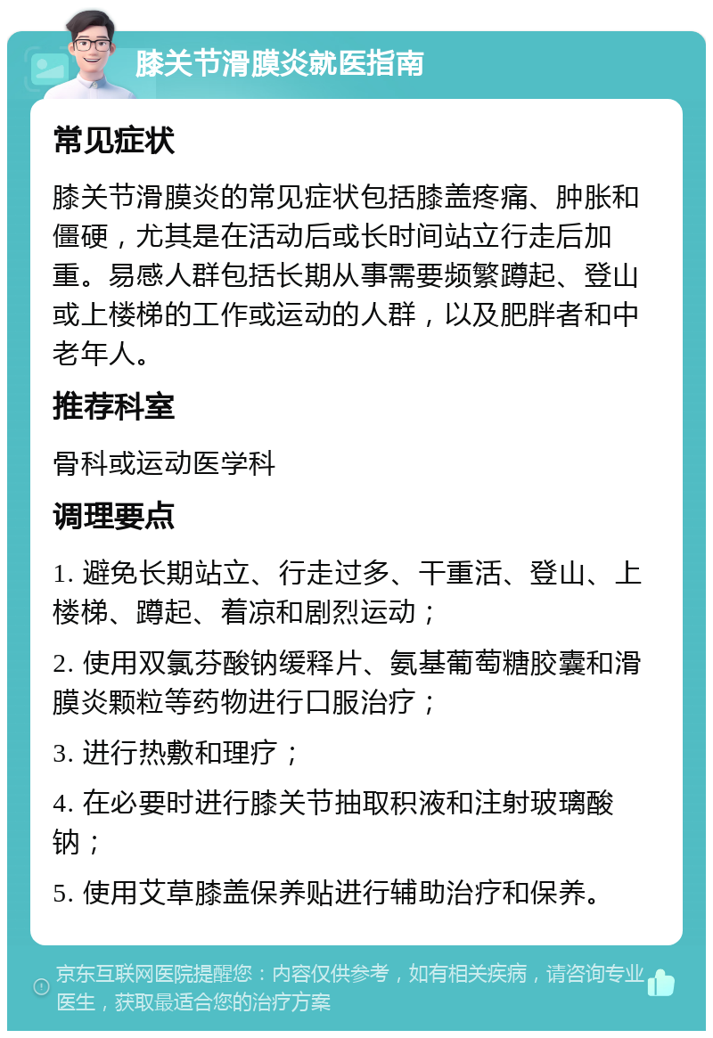 膝关节滑膜炎就医指南 常见症状 膝关节滑膜炎的常见症状包括膝盖疼痛、肿胀和僵硬，尤其是在活动后或长时间站立行走后加重。易感人群包括长期从事需要频繁蹲起、登山或上楼梯的工作或运动的人群，以及肥胖者和中老年人。 推荐科室 骨科或运动医学科 调理要点 1. 避免长期站立、行走过多、干重活、登山、上楼梯、蹲起、着凉和剧烈运动； 2. 使用双氯芬酸钠缓释片、氨基葡萄糖胶囊和滑膜炎颗粒等药物进行口服治疗； 3. 进行热敷和理疗； 4. 在必要时进行膝关节抽取积液和注射玻璃酸钠； 5. 使用艾草膝盖保养贴进行辅助治疗和保养。