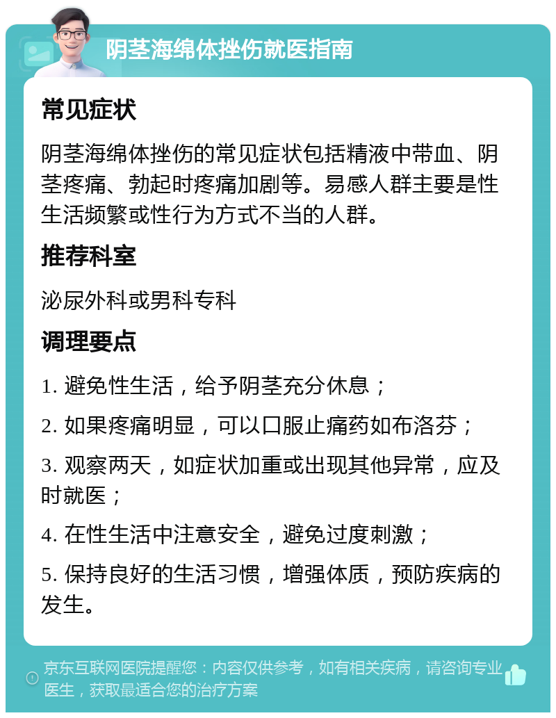 阴茎海绵体挫伤就医指南 常见症状 阴茎海绵体挫伤的常见症状包括精液中带血、阴茎疼痛、勃起时疼痛加剧等。易感人群主要是性生活频繁或性行为方式不当的人群。 推荐科室 泌尿外科或男科专科 调理要点 1. 避免性生活，给予阴茎充分休息； 2. 如果疼痛明显，可以口服止痛药如布洛芬； 3. 观察两天，如症状加重或出现其他异常，应及时就医； 4. 在性生活中注意安全，避免过度刺激； 5. 保持良好的生活习惯，增强体质，预防疾病的发生。