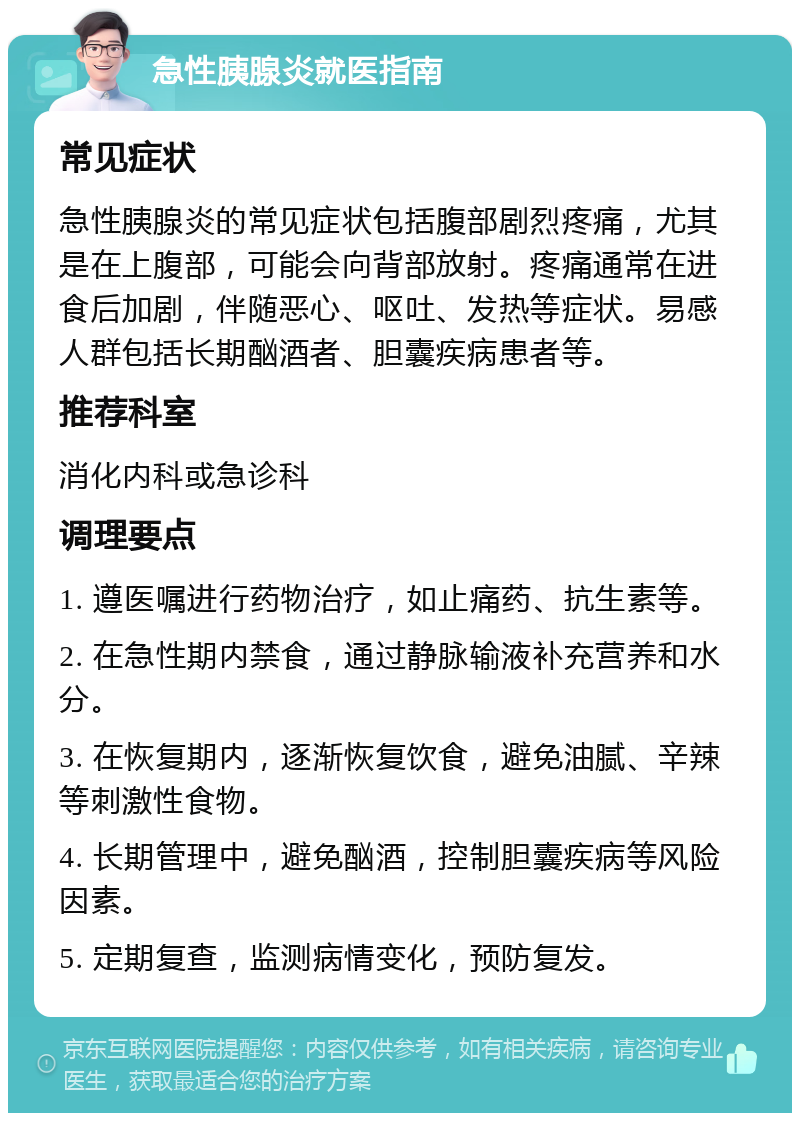 急性胰腺炎就医指南 常见症状 急性胰腺炎的常见症状包括腹部剧烈疼痛，尤其是在上腹部，可能会向背部放射。疼痛通常在进食后加剧，伴随恶心、呕吐、发热等症状。易感人群包括长期酗酒者、胆囊疾病患者等。 推荐科室 消化内科或急诊科 调理要点 1. 遵医嘱进行药物治疗，如止痛药、抗生素等。 2. 在急性期内禁食，通过静脉输液补充营养和水分。 3. 在恢复期内，逐渐恢复饮食，避免油腻、辛辣等刺激性食物。 4. 长期管理中，避免酗酒，控制胆囊疾病等风险因素。 5. 定期复查，监测病情变化，预防复发。