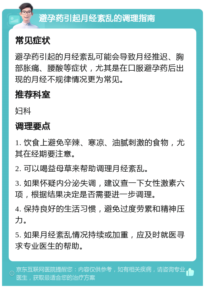 避孕药引起月经紊乱的调理指南 常见症状 避孕药引起的月经紊乱可能会导致月经推迟、胸部胀痛、腰酸等症状，尤其是在口服避孕药后出现的月经不规律情况更为常见。 推荐科室 妇科 调理要点 1. 饮食上避免辛辣、寒凉、油腻刺激的食物，尤其在经期要注意。 2. 可以喝益母草来帮助调理月经紊乱。 3. 如果怀疑内分泌失调，建议查一下女性激素六项，根据结果决定是否需要进一步调理。 4. 保持良好的生活习惯，避免过度劳累和精神压力。 5. 如果月经紊乱情况持续或加重，应及时就医寻求专业医生的帮助。