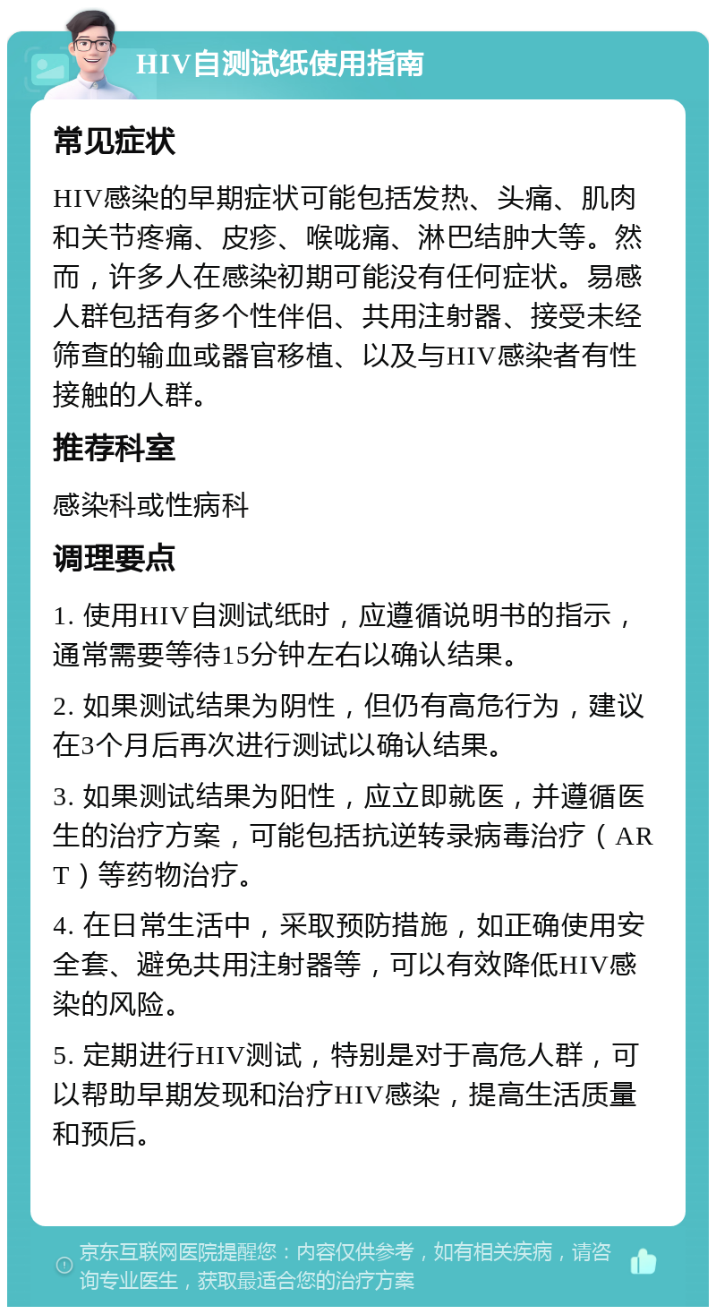 HIV自测试纸使用指南 常见症状 HIV感染的早期症状可能包括发热、头痛、肌肉和关节疼痛、皮疹、喉咙痛、淋巴结肿大等。然而，许多人在感染初期可能没有任何症状。易感人群包括有多个性伴侣、共用注射器、接受未经筛查的输血或器官移植、以及与HIV感染者有性接触的人群。 推荐科室 感染科或性病科 调理要点 1. 使用HIV自测试纸时，应遵循说明书的指示，通常需要等待15分钟左右以确认结果。 2. 如果测试结果为阴性，但仍有高危行为，建议在3个月后再次进行测试以确认结果。 3. 如果测试结果为阳性，应立即就医，并遵循医生的治疗方案，可能包括抗逆转录病毒治疗（ART）等药物治疗。 4. 在日常生活中，采取预防措施，如正确使用安全套、避免共用注射器等，可以有效降低HIV感染的风险。 5. 定期进行HIV测试，特别是对于高危人群，可以帮助早期发现和治疗HIV感染，提高生活质量和预后。