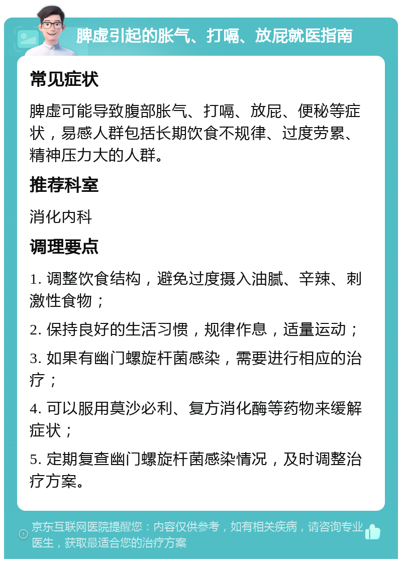 脾虚引起的胀气、打嗝、放屁就医指南 常见症状 脾虚可能导致腹部胀气、打嗝、放屁、便秘等症状，易感人群包括长期饮食不规律、过度劳累、精神压力大的人群。 推荐科室 消化内科 调理要点 1. 调整饮食结构，避免过度摄入油腻、辛辣、刺激性食物； 2. 保持良好的生活习惯，规律作息，适量运动； 3. 如果有幽门螺旋杆菌感染，需要进行相应的治疗； 4. 可以服用莫沙必利、复方消化酶等药物来缓解症状； 5. 定期复查幽门螺旋杆菌感染情况，及时调整治疗方案。