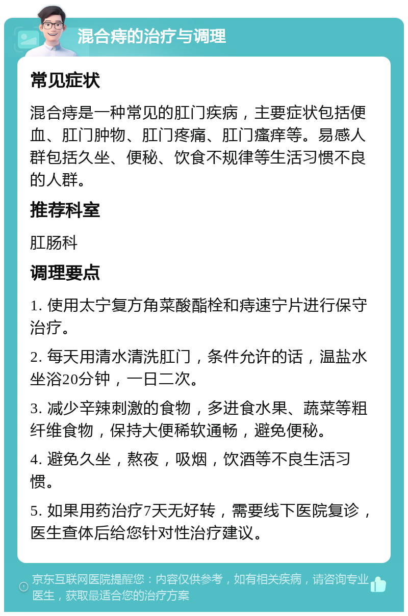 混合痔的治疗与调理 常见症状 混合痔是一种常见的肛门疾病，主要症状包括便血、肛门肿物、肛门疼痛、肛门瘙痒等。易感人群包括久坐、便秘、饮食不规律等生活习惯不良的人群。 推荐科室 肛肠科 调理要点 1. 使用太宁复方角菜酸酯栓和痔速宁片进行保守治疗。 2. 每天用清水清洗肛门，条件允许的话，温盐水坐浴20分钟，一日二次。 3. 减少辛辣刺激的食物，多进食水果、蔬菜等粗纤维食物，保持大便稀软通畅，避免便秘。 4. 避免久坐，熬夜，吸烟，饮酒等不良生活习惯。 5. 如果用药治疗7天无好转，需要线下医院复诊，医生查体后给您针对性治疗建议。