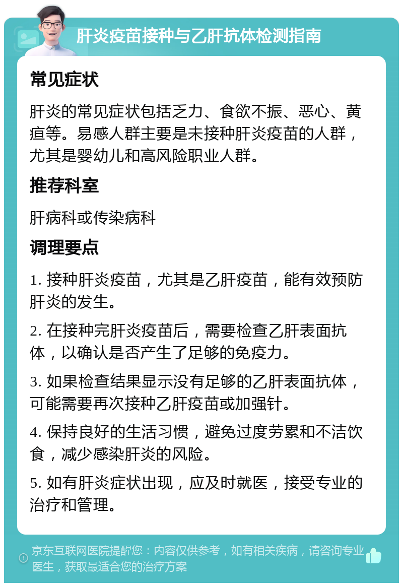 肝炎疫苗接种与乙肝抗体检测指南 常见症状 肝炎的常见症状包括乏力、食欲不振、恶心、黄疸等。易感人群主要是未接种肝炎疫苗的人群，尤其是婴幼儿和高风险职业人群。 推荐科室 肝病科或传染病科 调理要点 1. 接种肝炎疫苗，尤其是乙肝疫苗，能有效预防肝炎的发生。 2. 在接种完肝炎疫苗后，需要检查乙肝表面抗体，以确认是否产生了足够的免疫力。 3. 如果检查结果显示没有足够的乙肝表面抗体，可能需要再次接种乙肝疫苗或加强针。 4. 保持良好的生活习惯，避免过度劳累和不洁饮食，减少感染肝炎的风险。 5. 如有肝炎症状出现，应及时就医，接受专业的治疗和管理。