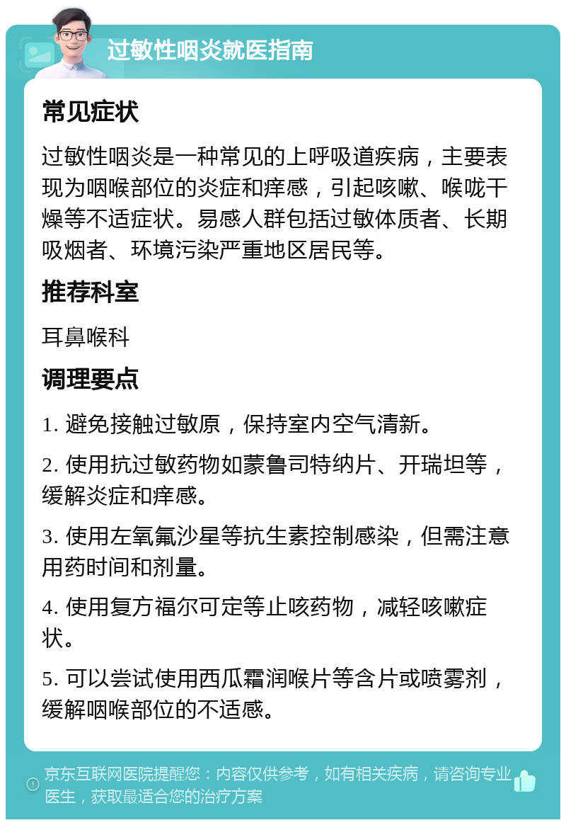 过敏性咽炎就医指南 常见症状 过敏性咽炎是一种常见的上呼吸道疾病，主要表现为咽喉部位的炎症和痒感，引起咳嗽、喉咙干燥等不适症状。易感人群包括过敏体质者、长期吸烟者、环境污染严重地区居民等。 推荐科室 耳鼻喉科 调理要点 1. 避免接触过敏原，保持室内空气清新。 2. 使用抗过敏药物如蒙鲁司特纳片、开瑞坦等，缓解炎症和痒感。 3. 使用左氧氟沙星等抗生素控制感染，但需注意用药时间和剂量。 4. 使用复方福尔可定等止咳药物，减轻咳嗽症状。 5. 可以尝试使用西瓜霜润喉片等含片或喷雾剂，缓解咽喉部位的不适感。