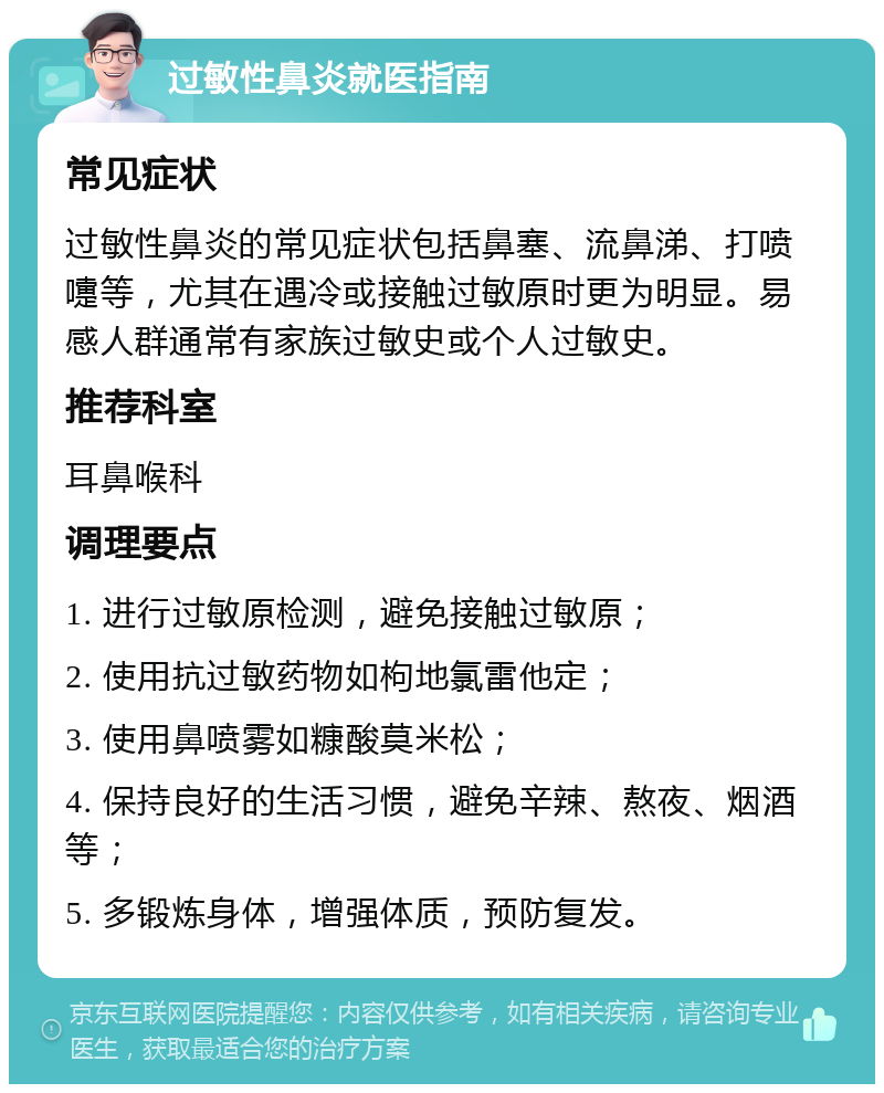 过敏性鼻炎就医指南 常见症状 过敏性鼻炎的常见症状包括鼻塞、流鼻涕、打喷嚏等，尤其在遇冷或接触过敏原时更为明显。易感人群通常有家族过敏史或个人过敏史。 推荐科室 耳鼻喉科 调理要点 1. 进行过敏原检测，避免接触过敏原； 2. 使用抗过敏药物如枸地氯雷他定； 3. 使用鼻喷雾如糠酸莫米松； 4. 保持良好的生活习惯，避免辛辣、熬夜、烟酒等； 5. 多锻炼身体，增强体质，预防复发。