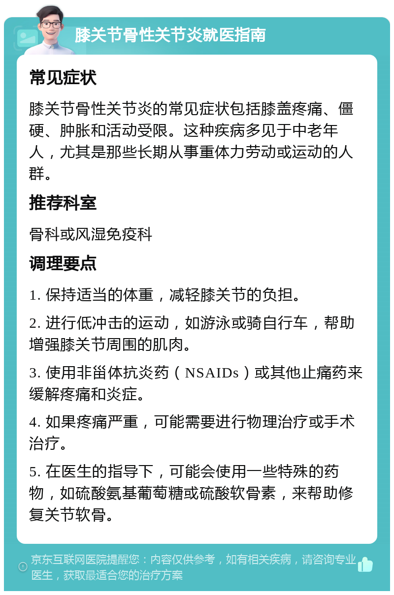 膝关节骨性关节炎就医指南 常见症状 膝关节骨性关节炎的常见症状包括膝盖疼痛、僵硬、肿胀和活动受限。这种疾病多见于中老年人，尤其是那些长期从事重体力劳动或运动的人群。 推荐科室 骨科或风湿免疫科 调理要点 1. 保持适当的体重，减轻膝关节的负担。 2. 进行低冲击的运动，如游泳或骑自行车，帮助增强膝关节周围的肌肉。 3. 使用非甾体抗炎药（NSAIDs）或其他止痛药来缓解疼痛和炎症。 4. 如果疼痛严重，可能需要进行物理治疗或手术治疗。 5. 在医生的指导下，可能会使用一些特殊的药物，如硫酸氨基葡萄糖或硫酸软骨素，来帮助修复关节软骨。