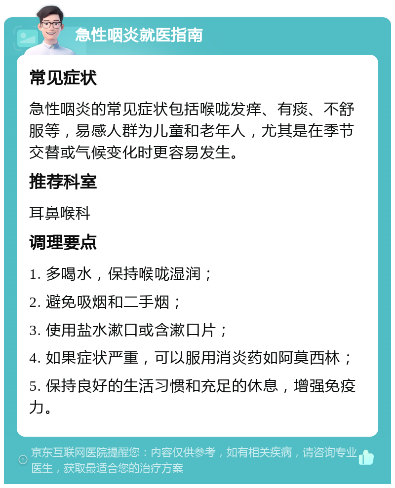 急性咽炎就医指南 常见症状 急性咽炎的常见症状包括喉咙发痒、有痰、不舒服等，易感人群为儿童和老年人，尤其是在季节交替或气候变化时更容易发生。 推荐科室 耳鼻喉科 调理要点 1. 多喝水，保持喉咙湿润； 2. 避免吸烟和二手烟； 3. 使用盐水漱口或含漱口片； 4. 如果症状严重，可以服用消炎药如阿莫西林； 5. 保持良好的生活习惯和充足的休息，增强免疫力。